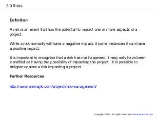 3.0 Risks
Definition
A risk is an event that has the potential to impact one or more aspects of a
project.
While a risk normally will have a negative impact, it some instances it can have
a positive impact.
It is important to recognise that a risk has not happened, it may only have been
identified as having the possibility of impacting the project. It is possible to
mitigate against a risk impacting a project.
Further Resources
http://www.pmmajik.com/project-risk-management/
Copyright 2015. All rights reserved. www.pmmajik.com
 