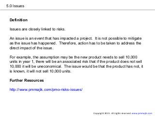 5.0 Issues
Definition
Issues are closely linked to risks.
An issue is an event that has impacted a project. It is not possible to mitigate
as the issue has happened. Therefore, action has to be taken to address the
direct impact of the issue.
For example, the assumption may be the new product needs to sell 10,000
units in year 1, there will be an associated risk that if the product does not sell
10,000 it will be uneconomical. The issue would be that the product has not, it
is known, it will not sell 10,000 units.
Further Resources
http://www.pmmajik.com/pmo-risks-issues/
Copyright 2015. All rights reserved. www.pmmajik.com
 