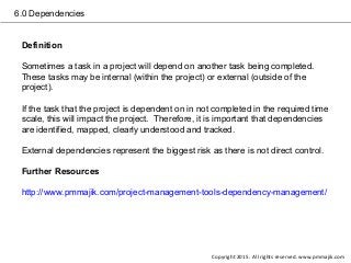 6.0 Dependencies
Definition
Sometimes a task in a project will depend on another task being completed.
These tasks may be internal (within the project) or external (outside of the
project).
If the task that the project is dependent on in not completed in the required time
scale, this will impact the project. Therefore, it is important that dependencies
are identified, mapped, clearly understood and tracked.
External dependencies represent the biggest risk as there is not direct control.
Further Resources
http://www.pmmajik.com/project-management-tools-dependency-management/
Copyright 2015. All rights reserved. www.pmmajik.com
 