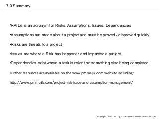 7.0 Summary
•RAIDs is an acronym for Risks, Assumptions, Issues, Dependencies
•Assumptions are made about a project and must be proved / disproved quickly
•Risks are threats to a project
•Issues are where a Risk has happened and impacted a project
•Dependencies exist where a task is reliant on something else being completed
Further resources are available on the www.pmmajik.com website including:
http://www.pmmajik.com/project-risk-issue-and-assumption-management/
Copyright 2015. All rights reserved. www.pmmajik.com
 