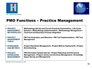 PROJECT MANAGEMENT METHODOLOGY PROJECT MANAGEMENT TOOLS STANDARDS AND METRICS PROJECT KNOWLEDGE MANAGEMENT Methodology Set-Up and Current Practices Examination—Life Cycle Solution—Methodology Implementation—Methodology Management—Technical and Business Process Integration PM Tool Evaluation and Selection—PM Tool Implementation—PM Tool Management Project Standards Management—Project Metrics Deployment—Project Benchmarking PM Information System Set-Up—Project Reporting and Document Management—Project Library and Archives Management—Knowledge Space Set-Up and Management PMO Functions – Practice Management Copyright © Hill Consulting Group, 2007 