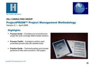 HILL CONSULTING GROUP   ProjectPRISM™ Project Management Methodology Version 2.1 – April 2008 Copyright © Hill Consulting Group, 2007 Highlights Process Guide  – Complete and comprehensive project life cycle coverage (Matrix-based solution) Process Toolkit  – A toolset to perform each prescribed process step (96 valuable tools) Practice Guide  – Technical practice and concept guidance to help users succeed (~300 pages) 