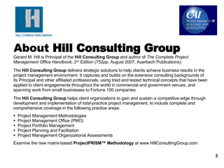 About  Hill Consulting Group Gerard M. Hill is Principal of the  Hill Consulting Group  and author of  The Complete Project Management Office Handbook , 2 nd  Edition (752pp, August 2007, Auerbach Publications). The  Hill Consulting Group  delivers strategic solutions to help clients achieve business results in the project management environment. It captures and builds on the extensive consulting backgrounds of its Principal and other affiliated professionals, using tried and tested technical concepts that have been applied to client engagements throughout the world in commercial and government venues, and spanning work from small businesses to Fortune 100 companies. The  Hill Consulting Group  helps client organizations to gain and sustain a competitive edge through development and implementation of  total-practice  project management, to include complete and comprehensive coverage in the following practice areas: Project Management Methodologies Project Management Office (PMO) Project Portfolio Management Project Planning and Facilitation Project Management Organizational Assessments Examine the new matrix-based  ProjectPRISM™ Methodology  at www.HillConsultingGroup.com 