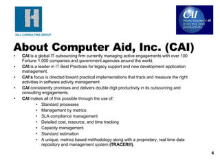 CAI  is a global IT outsourcing firm currently managing active engagements with over 100 Fortune 1,000 companies and government agencies around the world.  CAI  is a leader in IT Best Practices for legacy support and new development application management.  CAI’s  focus is directed toward practical implementations that track and measure the right activities in software activity management  CAI  consistently promises and delivers double digit productivity in its outsourcing and consulting engagements.  CAI  makes all of this possible through the use of: Standard processes Management by metrics SLA compliance management Detailed cost, resource, and time tracking Capacity management  Standard estimation A unique, metrics based methodology along with a proprietary, real time data repository and management system  (TRACER®).   About Computer Aid, Inc. (CAI) 
