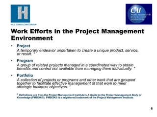 Project A temporary endeavor undertaken to create a unique product, service, or result. * Program A group of related projects managed in a coordinated way to obtain benefits and control not available from managing them individually. * Portfolio A collection of projects or programs and other work that are grouped together to facilitate effective management of that work to meet strategic business objectives. * *  Definitions are from the Project Management Institute’s  A Guide to the Project Management Body of Knowledge  (PMBOK®); PMBOK® is a registered trademark of the Project Management Institute. Work Efforts in the Project Management Environment 