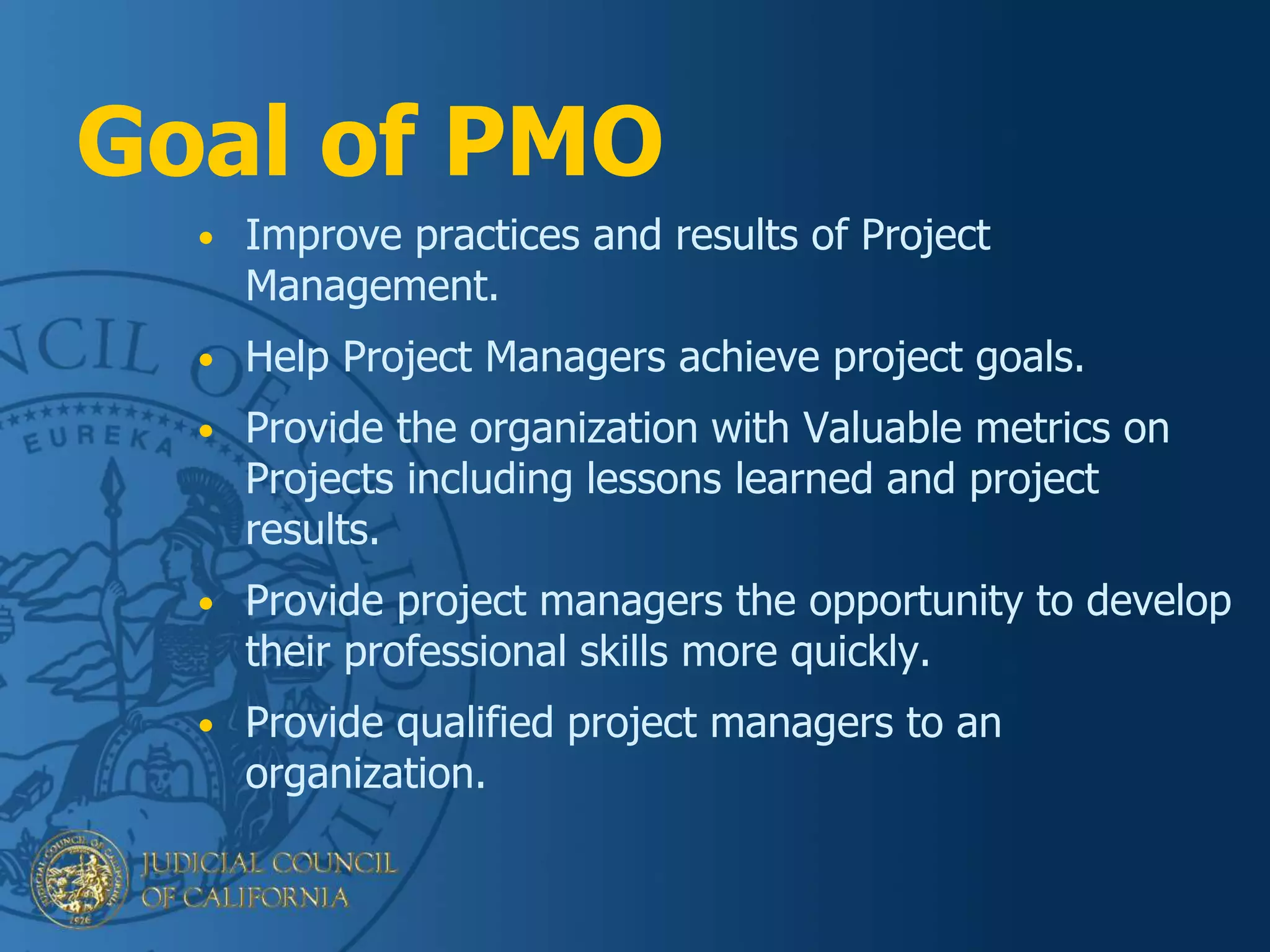 Goal of PMO
• Improve practices and results of Project
Management.
• Help Project Managers achieve project goals.
• Provide the organization with Valuable metrics on
Projects including lessons learned and project
results.
• Provide project managers the opportunity to develop
their professional skills more quickly.
• Provide qualified project managers to an
organization.
 