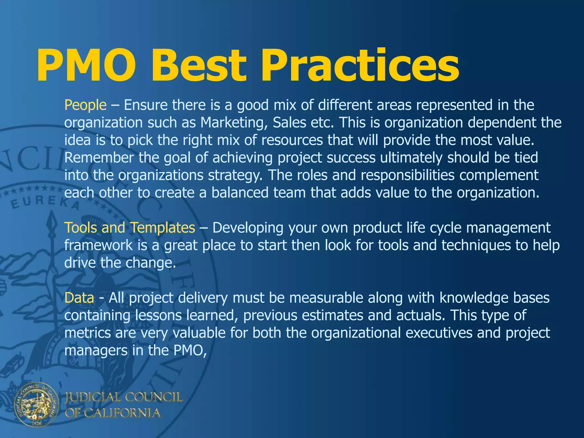 PMO Best Practices
People – Ensure there is a good mix of different areas represented in the
organization such as Marketing, Sales etc. This is organization dependent the
idea is to pick the right mix of resources that will provide the most value.
Remember the goal of achieving project success ultimately should be tied
into the organizations strategy. The roles and responsibilities complement
each other to create a balanced team that adds value to the organization.
Tools and Templates – Developing your own product life cycle management
framework is a great place to start then look for tools and techniques to help
drive the change.
Data - All project delivery must be measurable along with knowledge bases
containing lessons learned, previous estimates and actuals. This type of
metrics are very valuable for both the organizational executives and project
managers in the PMO,
 