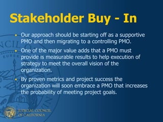 Stakeholder Buy - In
Workflow
Management
Development
• Our approach should be starting off as a supportive
PMO and then migrating to a controlling PMO.
• One of the major value adds that a PMO must
provide is measurable results to help execution of
strategy to meet the overall vision of the
organization.
• By proven metrics and project success the
organization will soon embrace a PMO that increases
the probability of meeting project goals.
 