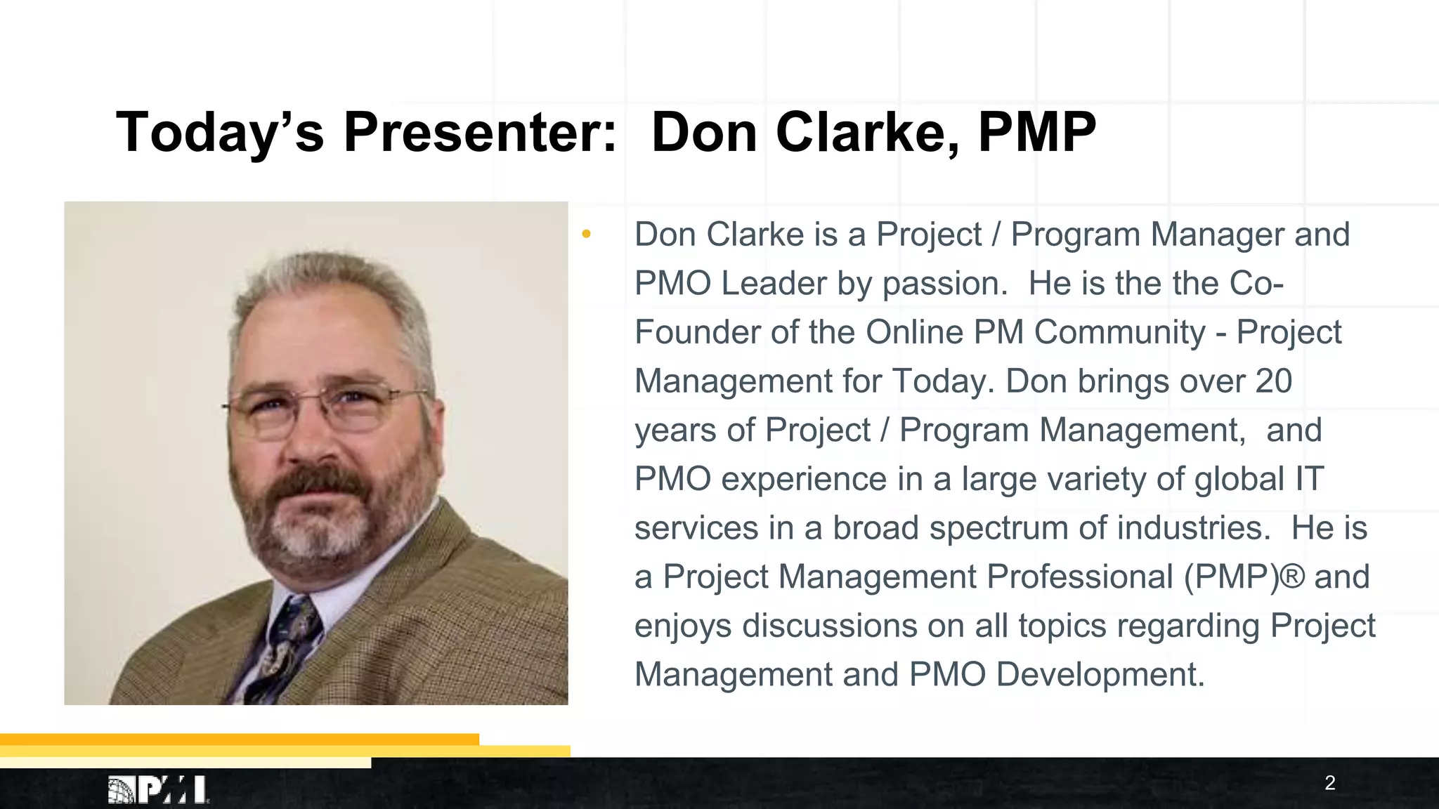Today’s Presenter: Don Clarke, PMP
• Don Clarke is a Project / Program Manager and
PMO Leader by passion. He is the the Co-
Founder of the Online PM Community - Project
Management for Today. Don brings over 20
years of Project / Program Management, and
PMO experience in a large variety of global IT
services in a broad spectrum of industries. He is
a Project Management Professional (PMP)® and
enjoys discussions on all topics regarding Project
Management and PMO Development.
2
 