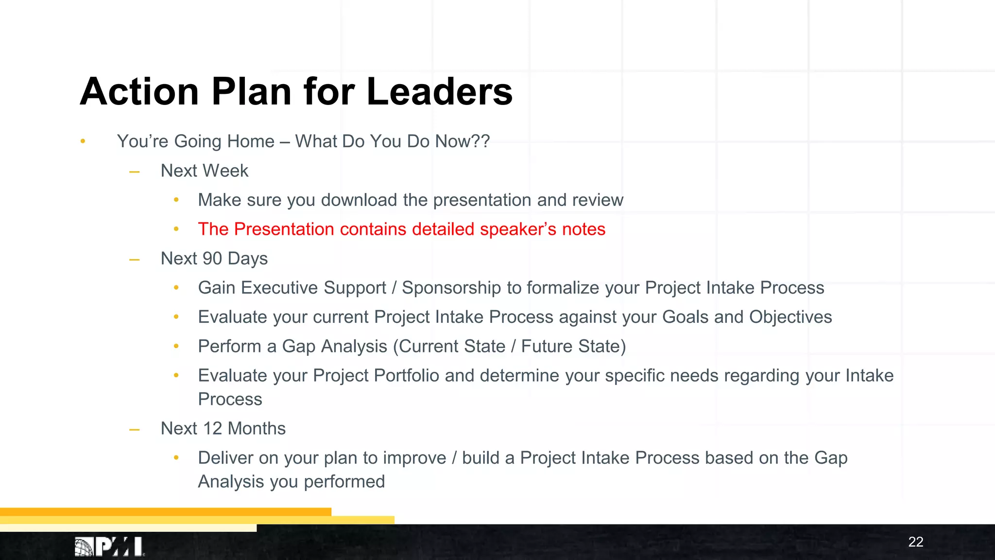 Action Plan for Leaders
• You’re Going Home – What Do You Do Now??
– Next Week
• Make sure you download the presentation and review
• The Presentation contains detailed speaker’s notes
– Next 90 Days
• Gain Executive Support / Sponsorship to formalize your Project Intake Process
• Evaluate your current Project Intake Process against your Goals and Objectives
• Perform a Gap Analysis (Current State / Future State)
• Evaluate your Project Portfolio and determine your specific needs regarding your Intake
Process
– Next 12 Months
• Deliver on your plan to improve / build a Project Intake Process based on the Gap
Analysis you performed
22
 