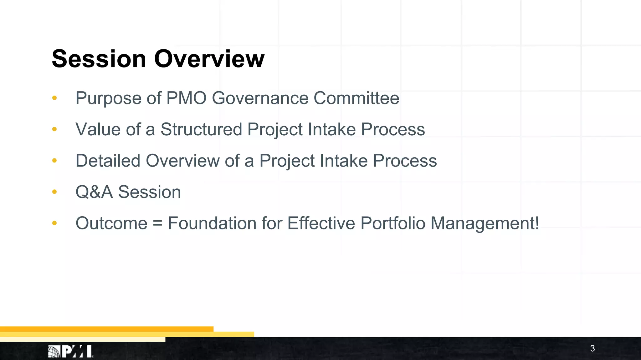 Session Overview
• Purpose of PMO Governance Committee
• Value of a Structured Project Intake Process
• Detailed Overview of a Project Intake Process
• Q&A Session
• Outcome = Foundation for Effective Portfolio Management!
3
 