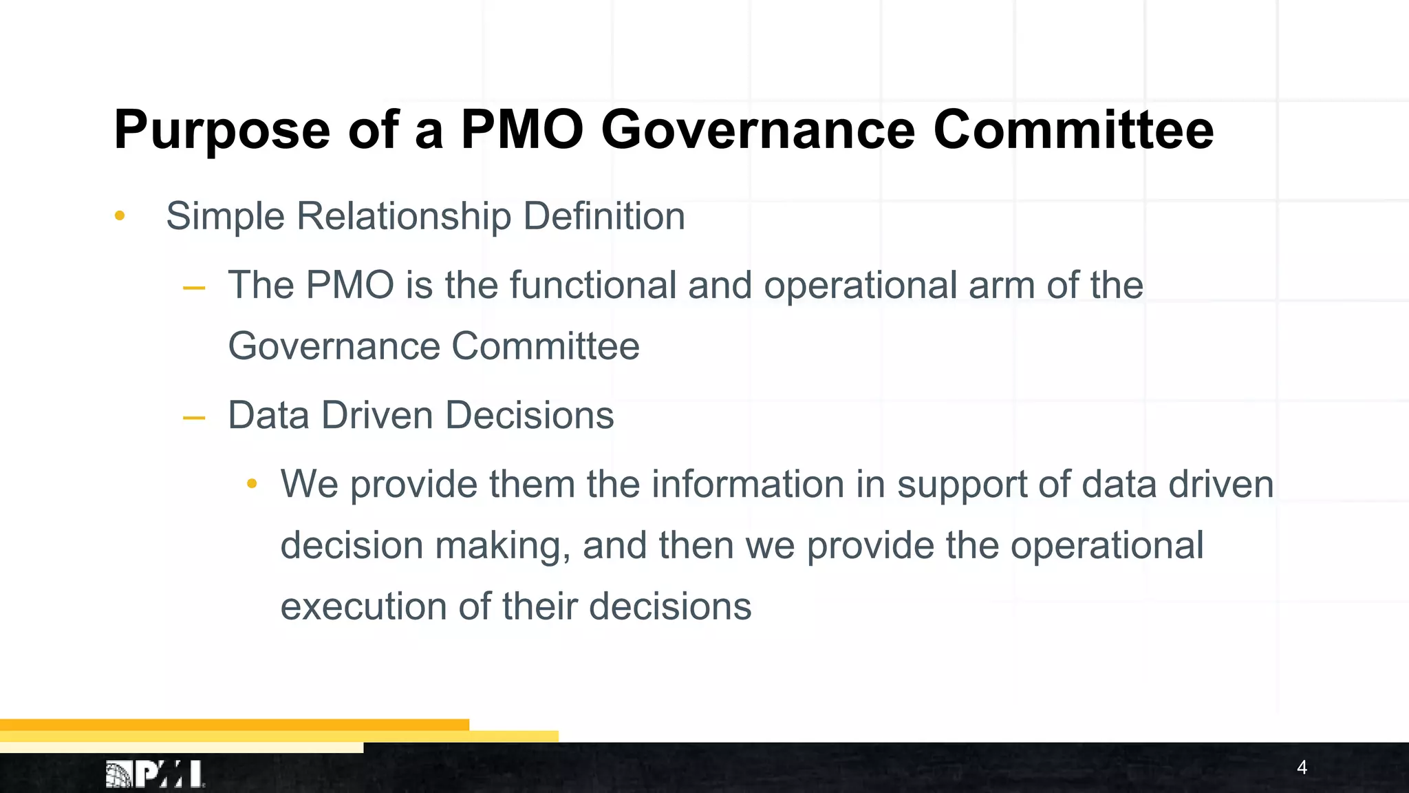 Purpose of a PMO Governance Committee
• Simple Relationship Definition
– The PMO is the functional and operational arm of the
Governance Committee
– Data Driven Decisions
• We provide them the information in support of data driven
decision making, and then we provide the operational
execution of their decisions
4
 