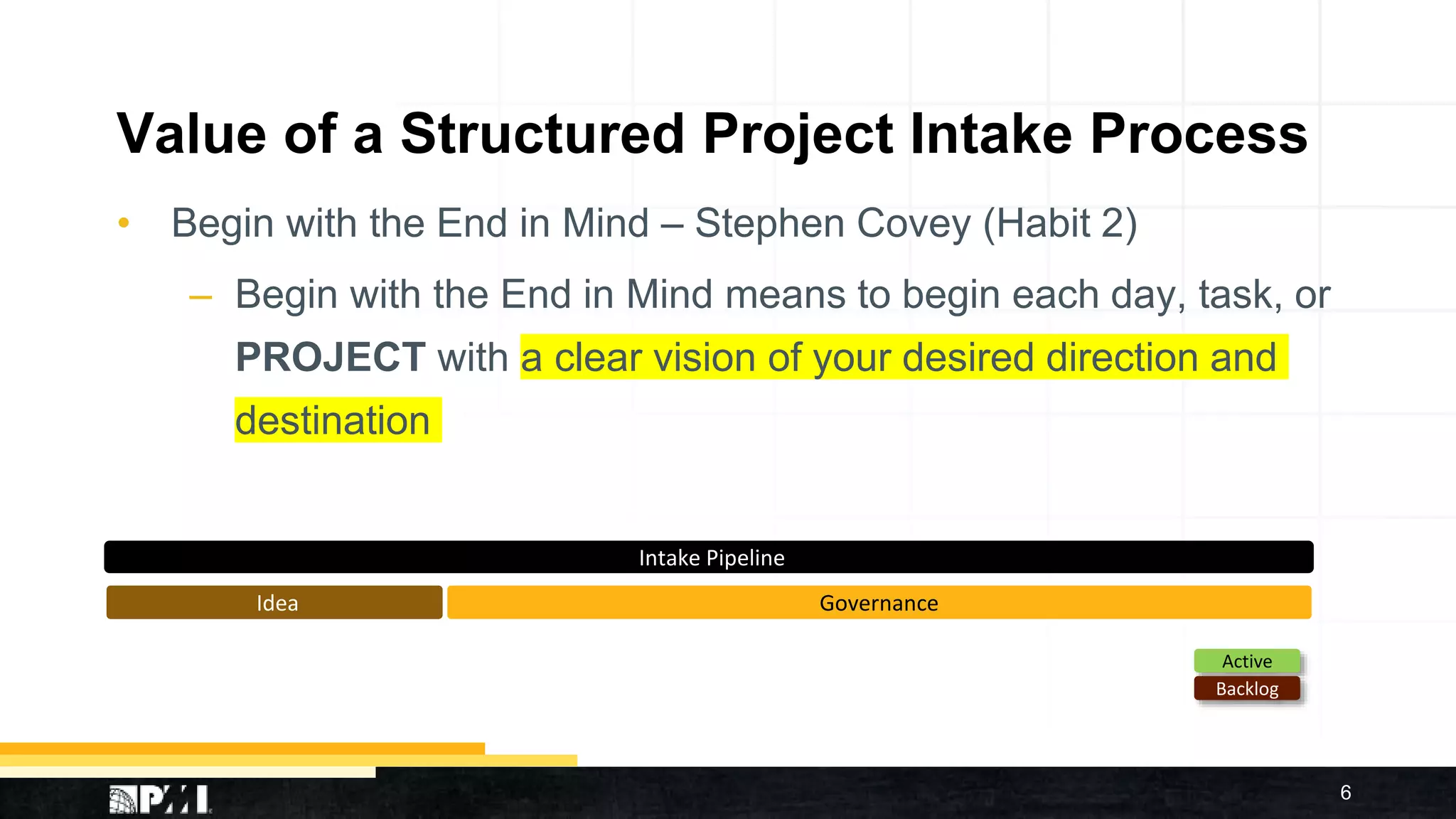 Value of a Structured Project Intake Process
• Begin with the End in Mind – Stephen Covey (Habit 2)
– Begin with the End in Mind means to begin each day, task, or
PROJECT with a clear vision of your desired direction and
destination
6
Active
Backlog
GovernanceIdea
Intake Pipeline
 