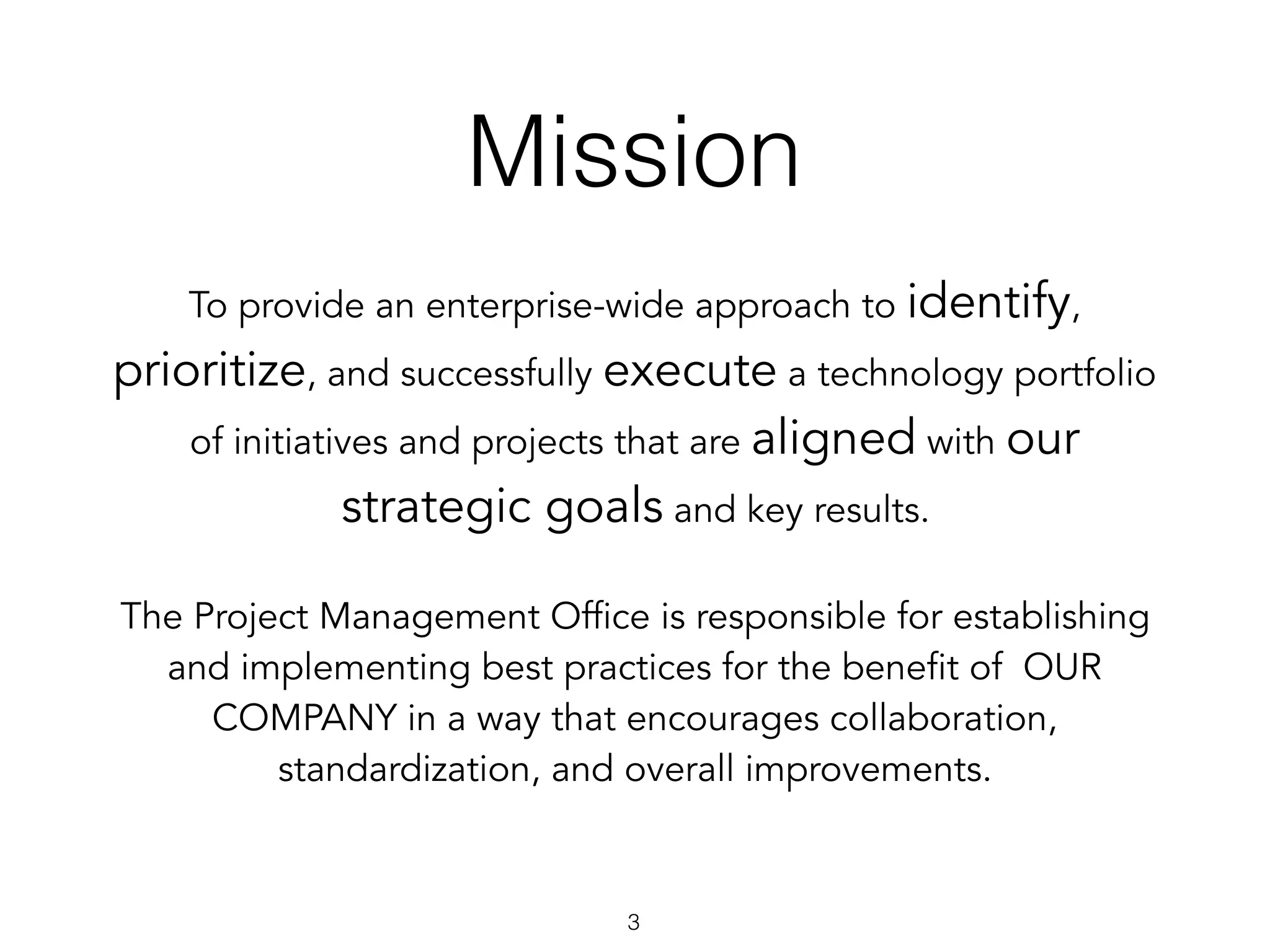 Mission
3
To provide an enterprise-wide approach to identify,
prioritize, and successfully execute a technology portfolio
of initiatives and projects that are aligned with our
strategic goals and key results.
The Project Management Office is responsible for establishing
and implementing best practices for the benefit of  OUR
COMPANY in a way that encourages collaboration,
standardization, and overall improvements.
 