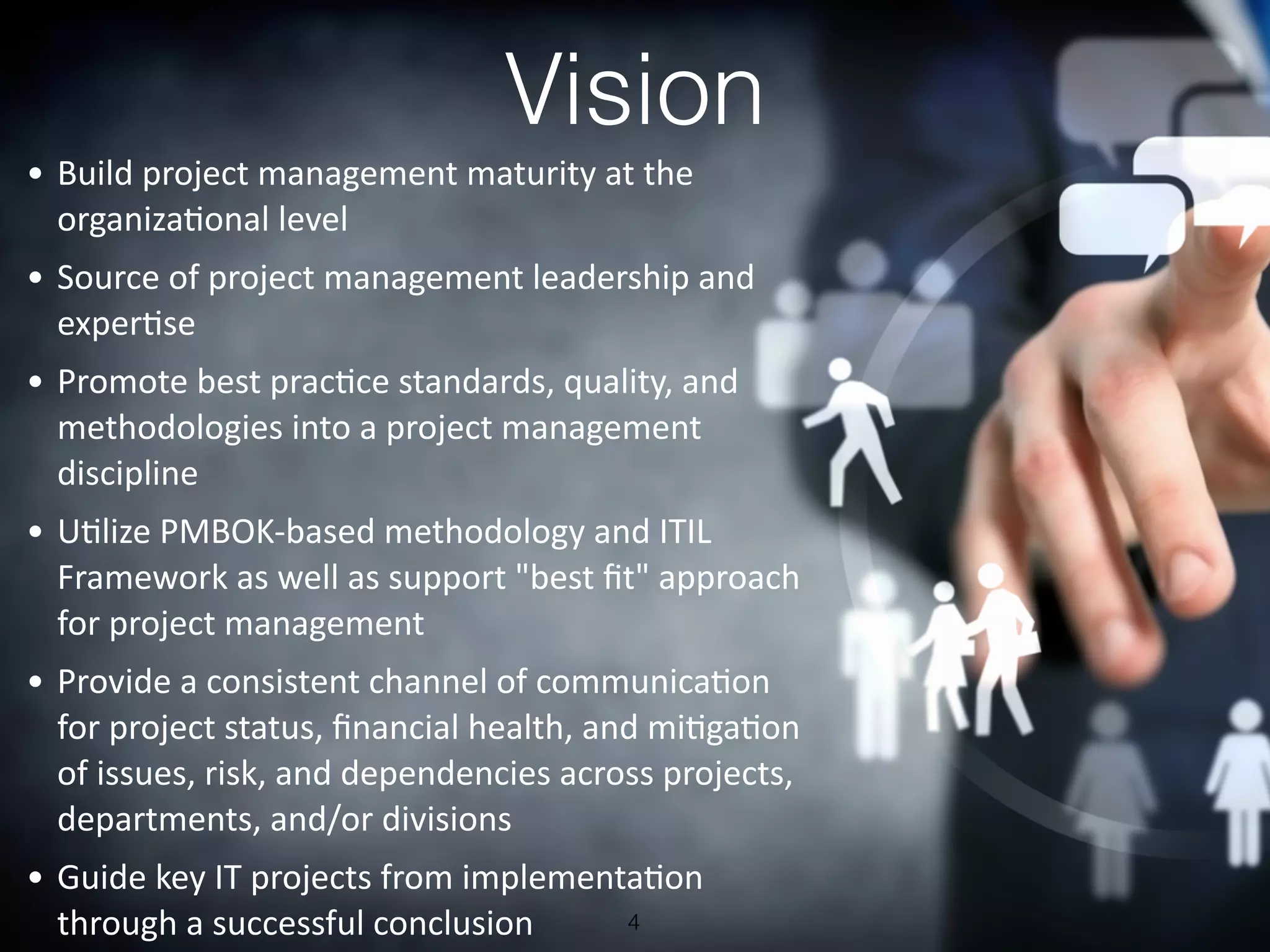 Vision
4
	
  •	
  Build	
  project	
  management	
  maturity	
  at	
  the	
  
organiza6onal	
  level
	
  •	
  Source	
  of	
  project	
  management	
  leadership	
  and	
  
exper6se
	
  •	
  Promote	
  best	
  prac6ce	
  standards,	
  quality,	
  and	
  
methodologies	
  into	
  a	
  project	
  management	
  
discipline
	
  •	
  U6lize	
  PMBOK-­‐based	
  methodology	
  and	
  ITIL	
  
Framework	
  as	
  well	
  as	
  support	
  "best	
  ﬁt"	
  approach	
  
for	
  project	
  management
	
  •	
  Provide	
  a	
  consistent	
  channel	
  of	
  communica6on	
  
for	
  project	
  status,	
  ﬁnancial	
  health,	
  and	
  mi6ga6on	
  
of	
  issues,	
  risk,	
  and	
  dependencies	
  across	
  projects,	
  
departments,	
  and/or	
  divisions
	
  •	
  Guide	
  key	
  IT	
  projects	
  from	
  implementa6on	
  
through	
  a	
  successful	
  conclusion
 