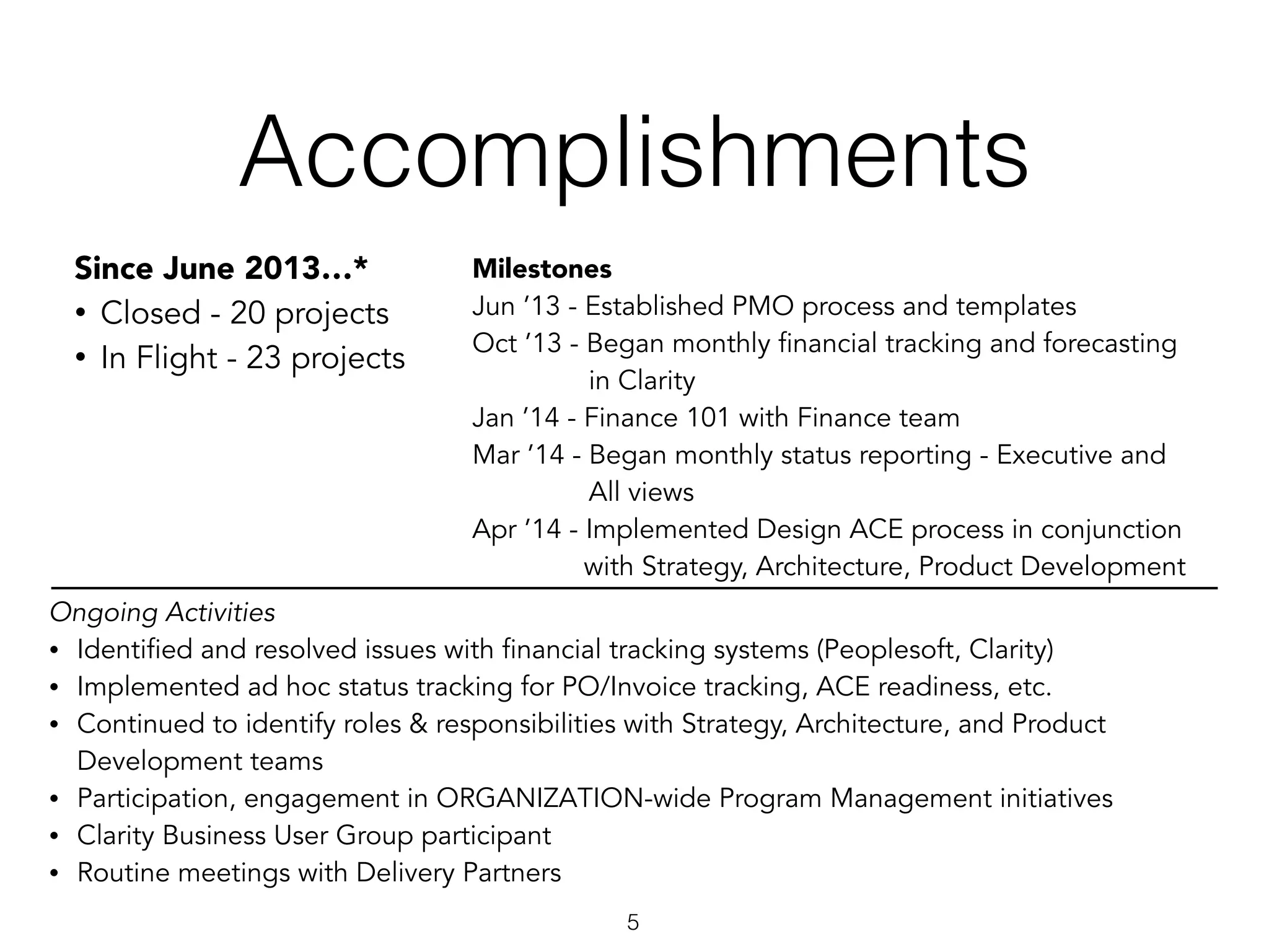 Accomplishments
5
Since June 2013…*
• Closed - 20 projects
• In Flight - 23 projects
Milestones
Jun ’13 - Established PMO process and templates
Oct ’13 - Began monthly financial tracking and forecasting
in Clarity
Jan ’14 - Finance 101 with Finance team
Mar ’14 - Began monthly status reporting - Executive and
All views
Apr ’14 - Implemented Design ACE process in conjunction
with Strategy, Architecture, Product Development
Ongoing Activities
• Identified and resolved issues with financial tracking systems (Peoplesoft, Clarity)
• Implemented ad hoc status tracking for PO/Invoice tracking, ACE readiness, etc.
• Continued to identify roles & responsibilities with Strategy, Architecture, and Product
Development teams
• Participation, engagement in ORGANIZATION-wide Program Management initiatives
• Clarity Business User Group participant
• Routine meetings with Delivery Partners
 