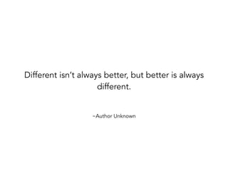 ~Author Unknown
Different isn’t always better, but better is always
different.
 