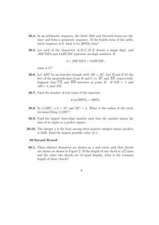 30.4. In an arithmetic sequence, the third, ﬁfth and eleventh terms are dis-
tinct and form a geometric sequence. If the fourth term of the arith-
metic sequence is 6, what is its 2007th term?
30.5. Let each of the characters A, B, C, D, E denote a single digit, and
ABCDE4 and 4ABCDE represent six-digit numbers. If
4 × ABCDE4 = 4ABCDE,
what is C?
30.6. Let ABC be an isosceles triangle with AB = AC. Let D and E be the
feet of the perpendiculars from B and C to AC and AB, respectively.
Suppose that CE and BD intersect at point H. If EH = 1 and
AD = 4, ﬁnd DE.
30.7. Find the number of real roots of the equation
4 cos(2007a) = 2007a.
30.8. In ABC, ∠A = 15◦
and BC = 4. What is the radius of the circle
circumscribing ABC?
30.9. Find the largest three-digit number such that the number minus the
sum of its digits is a perfect square.
30.10. The integer x is the least among three positive integers whose product
is 2160. Find the largest possible value of x.
60-Second Round
60.1. Three distinct diameters are drawn on a unit circle such that chords
are drawn as shown in Figure 2. If the length of one chord is
√
2 units
and the other two chords are of equal lengths, what is the common
length of these chords?
8
 