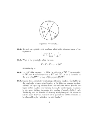 ?
?
2
Figure 2: Problem 60.1.
60.2. If a and b are positive real numbers, what is the minimum value of the
expression
√
a + b
1
√
a
+
1
√
b
?
60.3. What is the remainder when the sum
15
+ 25
+ 35
+ · · · + 20075
is divided by 5?
60.4. Let ABCD be a square. Let M be the midpoint of DC, N the midpoint
of AC, and P the intersection of BM and AC. What is the ratio of
the area of MNP to that of the square ABCD?
60.5. Sharon has a chandelier containing n identical candles. She lights up
the candles for n consecutive Sundays in the following manner: the ﬁrst
Sunday, she lights up one candle for one hour; the second Sunday, she
lights up two candles, conveniently chosen, for one hour; and continues
in the same fashion, increasing the number of candles lighted each
Sunday by one, until in the nth Sunday, she lights up all the n candles
for one hour. For what values of n is it possible for all the n candles to
be of equal lengths right after the nth Sunday?
9
 