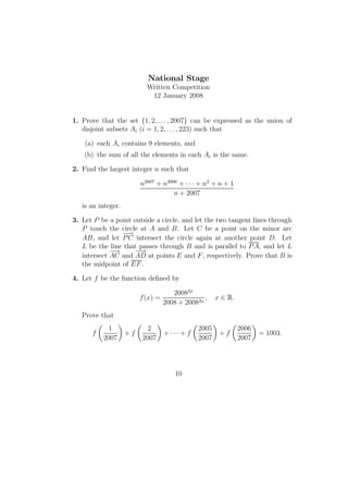 National Stage
Written Competition
12 January 2008
1. Prove that the set {1, 2, . . . , 2007} can be expressed as the union of
disjoint subsets Ai (i = 1, 2, . . . , 223) such that
(a) each Ai contains 9 elements, and
(b) the sum of all the elements in each Ai is the same.
2. Find the largest integer n such that
n2007
+ n2006
+ · · · + n2
+ n + 1
n + 2007
is an integer.
3. Let P be a point outside a circle, and let the two tangent lines through
P touch the circle at A and B. Let C be a point on the minor arc
AB, and let
−→
PC intersect the circle again at another point D. Let
L be the line that passes through B and is parallel to PA, and let L
intersect
−→
AC and
−−→
AD at points E and F, respectively. Prove that B is
the midpoint of EF.
4. Let f be the function deﬁned by
f(x) =
20082x
2008 + 20082x
, x ∈ R.
Prove that
f
1
2007
+ f
2
2007
+ · · · + f
2005
2007
+ f
2006
2007
= 1003.
10
 