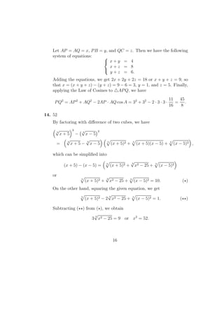 Let AP = AQ = x, PB = y, and QC = z. Then we have the following
system of equations: 


x + y = 4
x + z = 8
y + z = 6.
Adding the equations, we get 2x + 2y + 2z = 18 or x + y + z = 9, so
that x = (x + y + z) − (y + z) = 9 − 6 = 3, y = 1, and z = 5. Finally,
applying the Law of Cosines to APQ, we have
PQ2
= AP2
+ AQ2
− 2AP · AQ cos A = 32
+ 32
− 2 · 3 · 3 ·
11
16
=
45
8
.
14. 52
By factoring with diﬀerence of two cubes, we have
3
√
x + 5
3
− 3
√
x − 5
3
= 3
√
x + 5 − 3
√
x − 5 3
(x + 5)2 + 3
(x + 5)(x − 5) + 3
(x − 5)2 ,
which can be simpliﬁed into
(x + 5) − (x − 5) = 3
(x + 5)2 +
3
√
x2 − 25 + 3
(x − 5)2
or
3
(x + 5)2 +
3
√
x2 − 25 + 3
(x − 5)2 = 10. ( )
On the other hand, squaring the given equation, we get
3
(x + 5)2 − 2
3
√
x2 − 25 + 3
(x − 5)2 = 1. ( )
Subtracting ( ) from ( ), we obtain
3
3
√
x2 − 25 = 9 or x2
= 52.
16
 