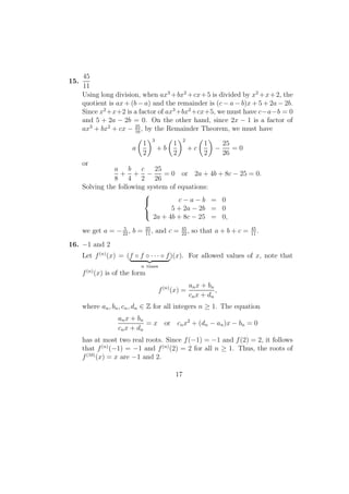 15.
45
11
Using long division, when ax3
+bx2
+cx+5 is divided by x2
+x+2, the
quotient is ax + (b − a) and the remainder is (c − a − b)x + 5 + 2a − 2b.
Since x2
+x+2 is a factor of ax3
+bx2
+cx+5, we must have c−a−b = 0
and 5 + 2a − 2b = 0. On the other hand, since 2x − 1 is a factor of
ax3
+ bx2
+ cx − 25
16
, by the Remainder Theorem, we must have
a
1
2
3
+ b
1
2
2
+ c
1
2
−
25
26
= 0
or
a
8
+
b
4
+
c
2
−
25
26
= 0 or 2a + 4b + 8c − 25 = 0.
Solving the following system of equations:



c − a − b = 0
5 + 2a − 2b = 0
2a + 4b + 8c − 25 = 0,
we get a = − 5
22
, b = 25
11
, and c = 45
22
, so that a + b + c = 45
11
.
16. −1 and 2
Let f(n)
(x) = (f ◦ f ◦ · · · ◦ f
n times
)(x). For allowed values of x, note that
f(n)
(x) is of the form
f(n)
(x) =
anx + bn
cnx + dn
,
where an, bn, cn, dn ∈ Z for all integers n ≥ 1. The equation
anx + bn
cnx + dn
= x or cnx2
+ (dn − an)x − bn = 0
has at most two real roots. Since f(−1) = −1 and f(2) = 2, it follows
that f(n)
(−1) = −1 and f(n)
(2) = 2 for all n ≥ 1. Thus, the roots of
f(10)
(x) = x are −1 and 2.
17
 