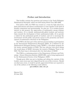 Preface and Introduction
This booklet contains the questions and answers in the Tenth Philippine
Mathematical Olympiad, which was held during School Year 2007-2008.
First held in 1984, the PMO was created as a venue for high school stu-
dents with interest and talent in mathematics to come together in the spirit of
friendly competition and sportsmanship. Its aims are: (1) to awaken greater
interest in and promote the appreciation of mathematics among students
and teachers; (2) to identify mathematically-gifted students and motivate
them towards the development of their mathematical skills; (3) to provide
a vehicle for the professional growth of teachers; and (4) to encourage the
involvement of both public and private sectors in the promotion and devel-
opment of mathematics education in the Philippines.
The PMO is the ﬁrst part of the selection process leading to participation
in the International Mathematical Olympiad (IMO). It is followed by the
Mathematical Olympiad Summer Camp (MOSC), a ﬁve-phase program for
the twenty national ﬁnalists of PMO. The four selection tests given during
the second phase of MOSC determine the tentative Philippine Team to the
IMO. The ﬁnal team is determined after the third phase of MOSC.
The PMO is a continuing project of the Department of Science and Tech-
nology - Science Education Institute (DOST-SEI), and is being implemented
by the Mathematical Society of the Philippines (MSP).
Though great eﬀort was put in checking and editing the contents of this
booklet, some errors may have slipped from the eyes of the reviewers. Should
you ﬁnd some errors, it would be greatly appreciated if these are reported to
one of the authors at the following e-mail address:
garces@math.admu.edu.ph
Quezon City The Authors
20 June 2008
 