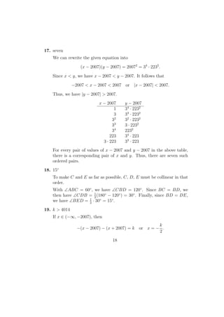 17. seven
We can rewrite the given equation into
(x − 2007)(y − 2007) = 20072
= 34
· 2232
.
Since x < y, we have x − 2007 < y − 2007. It follows that
−2007 < x − 2007 < 2007 or |x − 2007| < 2007.
Thus, we have |y − 2007| > 2007.
x − 2007 y − 2007
1 34
· 2232
3 33
· 2232
32
32
· 2232
33
3 · 2232
34
2232
223 34
· 223
3 · 223 33
· 223
For every pair of values of x − 2007 and y − 2007 in the above table,
there is a corresponding pair of x and y. Thus, there are seven such
ordered pairs.
18. 15◦
To make C and E as far as possible, C, D, E must be collinear in that
order.
With ∠ABC = 60◦
, we have ∠CBD = 120◦
. Since BC = BD, we
then have ∠CDB = 1
2
(180◦
− 120◦
) = 30◦
. Finally, since BD = DE,
we have ∠BED = 1
2
· 30◦
= 15◦
.
19. k > 4014
If x ∈ (−∞, −2007), then
−(x − 2007) − (x + 2007) = k or x = −
k
2
.
18
 