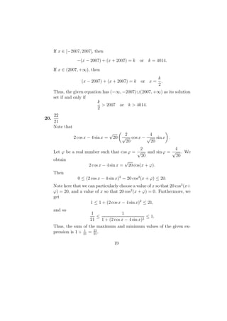 If x ∈ [−2007, 2007], then
−(x − 2007) + (x + 2007) = k or k = 4014.
If x ∈ (2007, +∞), then
(x − 2007) + (x + 2007) = k or x =
k
2
.
Thus, the given equation has (−∞, −2007)∪(2007, +∞) as its solution
set if and only if
k
2
> 2007 or k > 4014.
20.
22
21
Note that
2 cos x − 4 sin x =
√
20
2
√
20
cos x −
4
√
20
sin x .
Let ϕ be a real number such that cos ϕ =
2
√
20
and sin ϕ =
4
√
20
. We
obtain
2 cos x − 4 sin x =
√
20 cos(x + ϕ).
Then
0 ≤ (2 cos x − 4 sin x)2
= 20 cos2
(x + ϕ) ≤ 20.
Note here that we can particularly choose a value of x so that 20 cos2
(x+
ϕ) = 20, and a value of x so that 20 cos2
(x + ϕ) = 0. Furthermore, we
get
1 ≤ 1 + (2 cos x − 4 sin x)2
≤ 21,
and so
1
21
≤
1
1 + (2 cos x − 4 sin x)2
≤ 1.
Thus, the sum of the maximum and minimum values of the given ex-
pression is 1 + 1
21
= 22
21
.
19
 