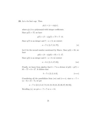23. Let a be Ian’s age. Then
p(x) = (x − a)q(x),
where q(x) is a polynomial with integer coeﬃcients.
Since p(7) = 77, we have
p(7) = (7 − a)q(7) = 77 = 7 · 11.
Since q(7) is an integer and 7 − a < 0, we restrict
a − 7 ∈ {1, 7, 11, 77}. ( )
Let b be the second number mentioned by Marco. Since p(b) = 85, we
have
p(b) = (b − a)q(b) = 85 = 5 · 17.
Since q(b) is an integer and b − a < 0, we restrict
a − b ∈ {1, 5, 17, 85}. ( )
Finally, we know from algebra that b − 7 is a divisor of p(b) − p(7) =
85 − 77 = 8 = 23
. It follows that
b − 7 ∈ {1, 2, 4, 8}. ( )
Considering all the possibilities from ( ) and ( ), since a − 7 =
(a − b) + (b − 7), we get
a − 7 ∈ {2, 3, 5, 6, 7, 9, 13, 18, 19, 21, 25, 86, 87, 89, 93}.
Recalling ( ), we get a − 7 = 7 or a = 14.
21
 