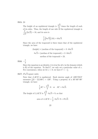 15.5. 24
The height of an equilateral triangle is
√
3
2
times the length of each
of its sides. Thus, the length of one side of the equilateral triangle is
2
√
3
8
√
3 = 16, and its area is
1
2
8
√
3 (16) = 64
√
3.
Since the area of the trapezoid is three times that of the equilateral
triangle, we have
(height) × (median of the trapezoid) = 3 · 64
√
3
8
√
3 × (median of the trapezoid) = 3 · 64
√
3
median of the trapezoid = 24.
15.6. −
1
4
Since the equation is an identity, it is true for all x in the domain (which
is R) of the equation. To ﬁnd C, we only set a particular value of x.
For convenience, when we let x = 0, we have C = −1
4
.
15.7. 27
√
3 square units
Note that ACE is equilateral. Each interior angle of ABCDEF
measures 1
6
(6 − 2)(180◦
) = 120◦
. Using a property of a 30◦
-60◦
-90◦
triangle, we have
1
2
AC =
√
3
2
· 6 or AC = 6
√
3.
The height of ACE is
√
3
2
· 6
√
3 = 9, so that
area of ACE =
1
2
· 6
√
3 · 9 = 27
√
3.
23
 