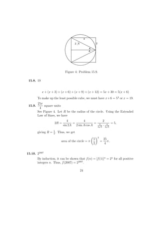 2 5
A
A
4
2
Figure 4: Problem 15.9.
15.8. 19
x + (x + 3) + (x + 6) + (x + 9) + (x + 12) = 5x + 30 = 5(x + 6)
To make up the least possible cube, we must have x+6 = 52
or x = 19.
15.9.
25π
4
square units
See Figure 4. Let R be the radius of the circle. Using the Extended
Law of Sines, we have
2R =
4
sin 2A
=
4
2 sin A cos A
=
2
2
2
√
5
· 4
2
√
5
= 5,
giving R = 5
2
. Thus, we get
area of the circle = π
5
2
2
=
25
4
π.
15.10. 22007
By induction, it can be shown that f(n) = [f(1)]n
= 2n
for all positive
integers n. Thus, f(2007) = 22007
.
24
 