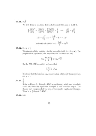 15.11. 2
√
6
We ﬁrst deﬁne a notation. Let (XY Z) denote the area of XY Z.
AB
DE
2
=
(ABC)
(DEF)
=
3
2
(DEF)
(DEF)
=
3
2
=⇒
AB
DE
=
3
2
DE =
2
3
AB =
2
√
6
3
= EF = DF
perimeter of DEF = 3 ·
2
√
6
3
= 2
√
6
15.12. 0 < x < 1
The domain of the variable x in the inequality is (0, 1) ∪ (1, +∞). Use
properties of logarithms, the inequality can be rewritten into
logx
a + b
2
≤ logx
√
ab.
By the AM-GM Inequality, we know that
a + b
2
≥
√
ab.
It follows that the function logx is decreasing, which only happens when
0 < x < 1.
15.13.
2
9
Refer to Figure 5. Triangle ABC is equilateral, which can be subdi-
vided into 9 smaller equilateral triangles of side 1 unit in length. The
shaded part comprises half the area of two smaller equilateral triangles.
Thus, it is 2
9
that of ABC.
15.14. 840
25
 