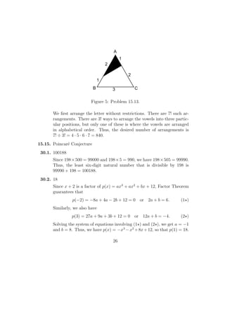 2
1
3
1
2
A
B C
Figure 5: Problem 15.13.
We ﬁrst arrange the letter without restrictions. There are 7! such ar-
rangements. There are 3! ways to arrange the vowels into three partic-
ular positions, but only one of these is where the vowels are arranged
in alphabetical order. Thus, the desired number of arrangements is
7! ÷ 3! = 4 · 5 · 6 · 7 = 840.
15.15. Poincar´e Conjecture
30.1. 100188
Since 198×500 = 99000 and 198×5 = 990, we have 198×505 = 99990.
Thus, the least six-digit natural number that is divisible by 198 is
99990 + 198 = 100188.
30.2. 18
Since x + 2 is a factor of p(x) = ax3
+ ax2
+ bx + 12, Factor Theorem
guarantees that
p(−2) = −8a + 4a − 2b + 12 = 0 or 2a + b = 6. (1 )
Similarly, we also have
p(3) = 27a + 9a + 3b + 12 = 0 or 12a + b = −4. (2 )
Solving the system of equations involving (1 ) and (2 ), we get a = −1
and b = 8. Thus, we have p(x) = −x3
−x2
+8x+12, so that p(1) = 18.
26
 