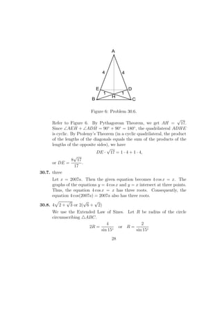 44
11
H
DE
A
B C
Figure 6: Problem 30.6.
Refer to Figure 6. By Pythagorean Theorem, we get AH =
√
17.
Since ∠AEH + ∠ADH = 90◦
+ 90◦
= 180◦
, the quadrilateral ADHE
is cyclic. By Ptolemy’s Theorem (in a cyclic quadrilateral, the product
of the lengths of the diagonals equals the sum of the products of the
lengths of the opposite sides), we have
DE ·
√
17 = 1 · 4 + 1 · 4,
or DE =
8
√
17
17
.
30.7. three
Let x = 2007a. Then the given equation becomes 4 cos x = x. The
graphs of the equations y = 4 cos x and y = x intersect at three points.
Thus, the equation 4 cos x = x has three roots. Consequently, the
equation 4 cos(2007a) = 2007a also has three roots.
30.8. 4 2 +
√
3 or 2(
√
6 +
√
2)
We use the Extended Law of Sines. Let R be radius of the circle
circumscribing ABC.
2R =
4
sin 15◦
or R =
2
sin 15◦
28
 