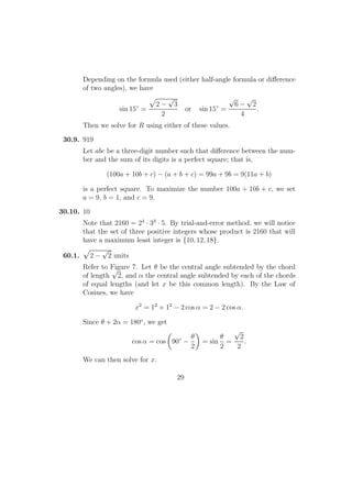 Depending on the formula used (either half-angle formula or diﬀerence
of two angles), we have
sin 15◦
=
2 −
√
3
2
or sin 15◦
=
√
6 −
√
2
4
.
Then we solve for R using either of these values.
30.9. 919
Let abc be a three-digit number such that diﬀerence between the num-
ber and the sum of its digits is a perfect square; that is,
(100a + 10b + c) − (a + b + c) = 99a + 9b = 9(11a + b)
is a perfect square. To maximize the number 100a + 10b + c, we set
a = 9, b = 1, and c = 9.
30.10. 10
Note that 2160 = 24
· 33
· 5. By trial-and-error method, we will notice
that the set of three positive integers whose product is 2160 that will
have a maximum least integer is {10, 12, 18}.
60.1. 2 −
√
2 units
Refer to Figure 7. Let θ be the central angle subtended by the chord
of length
√
2, and α the central angle subtended by each of the chords
of equal lengths (and let x be this common length). By the Law of
Cosines, we have
x2
= 12
+ 12
− 2 cos α = 2 − 2 cos α.
Since θ + 2α = 180◦
, we get
cos α = cos 90◦
−
θ
2
= sin
θ
2
=
√
2
2
.
We can then solve for x.
29
 
