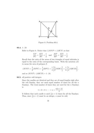 P
N
M
BA
D C
Figure 8: Problem 60.4.
60.4. 1 : 24
Refer to Figure 8. Notice that MNP ∼ BCP, so that
NP
PC
=
MN
BC
=
1
2
and
MP
BP
=
MN
BC
=
1
2
.
Recall that the ratio of the areas of two triangles of equal altitudes is
equal to the ratio of the corresponding bases. With the notation (Z)
to mean the area of polygon Z.
(MNP) =
1
2
(MPC) =
1
4
(BPC) =
1
4
2
3
(MBC) =
1
6
1
4
(ABCD) ,
and so (MNP) : (ABCD) = 1 : 24.
60.5. all positive odd integers
Since the candles are identical and they are of equal lengths right after
the nth Sunday, they are used equal number of times for all the n
Sundays. The total number of times they are used for the n Sundays
is
1 + 2 + 3 + · · · + n =
n(n + 1)
2
.
It follows that each candle is used 1
2
(n + 1) times for all the Sundays.
Thus, since 1
2
(n + 1) must be an integer, n must be odd.
31
 