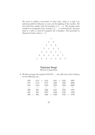 We need to exhibit a procedure to show that, when n is odd, it is
indeed possible for Sharon to carry out the lighting of the candles. We
ﬁrst label the candles with the numbers 1, 2, . . . , n. We arrange these
numbers in triangular array, writing 1, 2, . . . , n consecutively, and goes
back to 1 after n, until we complete the n Sundays. The procedure is
illustrated below when n = 7:
1
2 3
4 5 6
7 1 2 3
4 5 6 7 1
2 3 4 5 6 7
1 2 3 4 5 6 7
National Stage
Written Competition
1. We ﬁrst arrange the numbers 670, 671, . . . into 223 rows and 6 columns
in the following way:
670 1115 → 1116 1561 → 1562 2007
671 1114 1117 1560 1563 2006
672 1113 1118 1559 1564 2005
↓ ↑ ↓ ↑ ↓ ↑
890 895 1336 1341 1782 1787
891 894 1337 1340 1783 1786
892 → 893 1338 → 1339 1784 → 1785
32
 