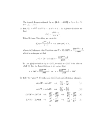 The desired decomposition of the set {1, 2, . . . , 2007} is Ai = Bi ∪ Ci,
i = 1, 2, . . . , 223.
2. Let f(n) = n2007
+ n2006
+ · · · + n2
+ n + 1. As a geometric series, we
have
f(n) =
n2008
− 1
n − 1
.
Using Division Algorithm, we can write
f(n) =
n2008
− 1
n − 1
= (n + 2007)g(n) + R,
where g(n) is integer-valued function, and R = f(−2007) =
20072008
− 1
−2008
,
which is an integer, so that
f(n) = (n + 2007)g(n) −
20072008
− 1
2008
.
So that f(n) is divisible by n + 2007, we need n + 2007 to be a factor
of R. To ﬁnd the largest integer n, we should have
n + 2007 =
20072008
− 1
2008
or n =
20072008
− 1
2008
− 2007.
3. Refer to Figure 9. We only need to see four pairs of similar triangles.
AEB ∼ ABC =⇒
BE
AB
=
BC
AC
(1 )
AFB ∼ ABD =⇒
BF
AB
=
BD
AD
(2 )
PBC ∼ PDB =⇒
BC
BP
=
BD
DP
=⇒
BC
BD
=
BP
DP
(3 )
PAC ∼ PDA =⇒
AC
AP
=
AD
DP
=⇒
AC
AD
=
AP
DP
(4 )
34
 
