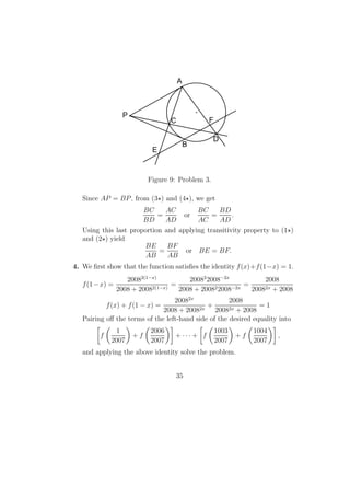 F
E
D
B
A
P
C
Figure 9: Problem 3.
Since AP = BP, from (3 ) and (4 ), we get
BC
BD
=
AC
AD
or
BC
AC
=
BD
AD
.
Using this last proportion and applying transitivity property to (1 )
and (2 ) yield
BE
AB
=
BF
AB
or BE = BF.
4. We ﬁrst show that the function satisﬁes the identity f(x)+f(1−x) = 1.
f(1−x) =
20082(1−x)
2008 + 20082(1−x)
=
20082
2008−2x
2008 + 200822008−2x
=
2008
20082x + 2008
f(x) + f(1 − x) =
20082x
2008 + 20082x
+
2008
20082x + 2008
= 1
Pairing oﬀ the terms of the left-hand side of the desired equality into
f
1
2007
+ f
2006
2007
+ · · · + f
1003
2007
+ f
1004
2007
,
and applying the above identity solve the problem.
35
 