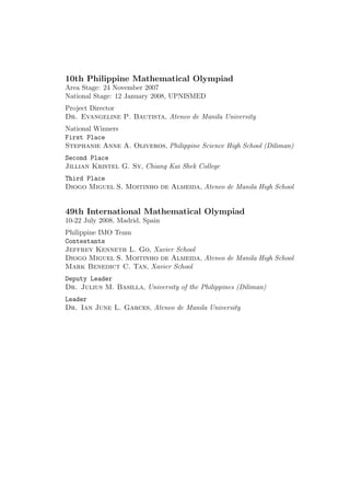 10th Philippine Mathematical Olympiad
Area Stage: 24 November 2007
National Stage: 12 January 2008, UPNISMED
Project Director
Dr. Evangeline P. Bautista, Ateneo de Manila University
National Winners
First Place
Stephanie Anne A. Oliveros, Philippine Science High School (Diliman)
Second Place
Jillian Kristel G. Sy, Chiang Kai Shek College
Third Place
Diogo Miguel S. Moitinho de Almeida, Ateneo de Manila High School
49th International Mathematical Olympiad
10-22 July 2008, Madrid, Spain
Philippine IMO Team
Contestants
Jeffrey Kenneth L. Go, Xavier School
Diogo Miguel S. Moitinho de Almeida, Ateneo de Manila High School
Mark Benedict C. Tan, Xavier School
Deputy Leader
Dr. Julius M. Basilla, University of the Philippines (Diliman)
Leader
Dr. Ian June L. Garces, Ateneo de Manila University
 