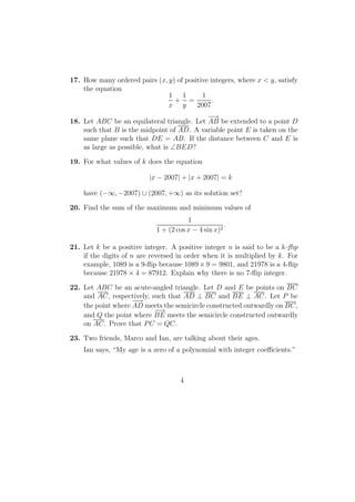17. How many ordered pairs (x, y) of positive integers, where x < y, satisfy
the equation
1
x
+
1
y
=
1
2007
.
18. Let ABC be an equilateral triangle. Let
−→
AB be extended to a point D
such that B is the midpoint of AD. A variable point E is taken on the
same plane such that DE = AB. If the distance between C and E is
as large as possible, what is ∠BED?
19. For what values of k does the equation
|x − 2007| + |x + 2007| = k
have (−∞, −2007) ∪ (2007, +∞) as its solution set?
20. Find the sum of the maximum and minimum values of
1
1 + (2 cos x − 4 sin x)2
.
21. Let k be a positive integer. A positive integer n is said to be a k-ﬂip
if the digits of n are reversed in order when it is multiplied by k. For
example, 1089 is a 9-ﬂip because 1089 × 9 = 9801, and 21978 is a 4-ﬂip
because 21978 × 4 = 87912. Explain why there is no 7-ﬂip integer.
22. Let ABC be an acute-angled triangle. Let D and E be points on BC
and AC, respectively, such that AD ⊥ BC and BE ⊥ AC. Let P be
the point where
−−→
AD meets the semicircle constructed outwardly on BC,
and Q the point where
−−→
BE meets the semicircle constructed outwardly
on AC. Prove that PC = QC.
23. Two friends, Marco and Ian, are talking about their ages.
Ian says, “My age is a zero of a polynomial with integer coeﬃcients.”
4
 