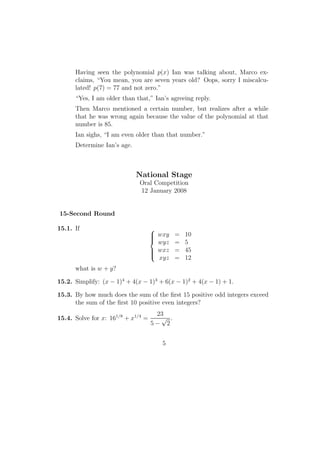 Having seen the polynomial p(x) Ian was talking about, Marco ex-
claims, “You mean, you are seven years old? Oops, sorry I miscalcu-
lated! p(7) = 77 and not zero.”
“Yes, I am older than that,” Ian’s agreeing reply.
Then Marco mentioned a certain number, but realizes after a while
that he was wrong again because the value of the polynomial at that
number is 85.
Ian sighs, “I am even older than that number.”
Determine Ian’s age.
National Stage
Oral Competition
12 January 2008
15-Second Round
15.1. If 


wxy = 10
wyz = 5
wxz = 45
xyz = 12
what is w + y?
15.2. Simplify: (x − 1)4
+ 4(x − 1)3
+ 6(x − 1)2
+ 4(x − 1) + 1.
15.3. By how much does the sum of the ﬁrst 15 positive odd integers exceed
the sum of the ﬁrst 10 positive even integers?
15.4. Solve for x: 161/8
+ x1/4
=
23
5 −
√
2
.
5
 