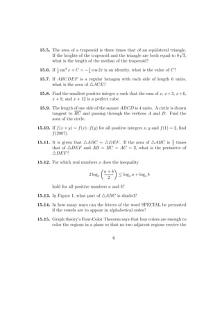 15.5. The area of a trapezoid is three times that of an equilateral triangle.
If the heights of the trapezoid and the triangle are both equal to 8
√
3,
what is the length of the median of the trapezoid?
15.6. If 1
2
sin2
x + C = −1
4
cos 2x is an identity, what is the value of C?
15.7. If ABCDEF is a regular hexagon with each side of length 6 units,
what is the area of ACE?
15.8. Find the smallest positive integer x such that the sum of x, x+3, x+6,
x + 9, and x + 12 is a perfect cube.
15.9. The length of one side of the square ABCD is 4 units. A circle is drawn
tangent to BC and passing through the vertices A and D. Find the
area of the circle.
15.10. If f(x + y) = f(x) · f(y) for all positive integers x, y and f(1) = 2, ﬁnd
f(2007).
15.11. It is given that ABC ∼ DEF. If the area of ABC is 3
2
times
that of DEF and AB = BC = AC = 2, what is the perimeter of
DEF?
15.12. For which real numbers x does the inequality
2 logx
a + b
2
≤ logx a + logx b
hold for all positive numbers a and b?
15.13. In Figure 1, what part of ABC is shaded?
15.14. In how many ways can the letters of the word SPECIAL be permuted
if the vowels are to appear in alphabetical order?
15.15. Graph theory’s Four-Color Theorem says that four colors are enough to
color the regions in a plane so that no two adjacent regions receive the
6
 