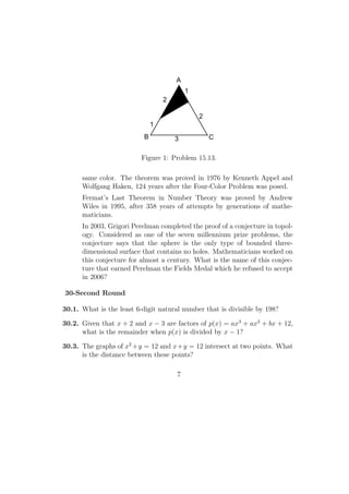 2
1
3
1
2
A
B C
Figure 1: Problem 15.13.
same color. The theorem was proved in 1976 by Kenneth Appel and
Wolfgang Haken, 124 years after the Four-Color Problem was posed.
Fermat’s Last Theorem in Number Theory was proved by Andrew
Wiles in 1995, after 358 years of attempts by generations of mathe-
maticians.
In 2003, Grigori Perelman completed the proof of a conjecture in topol-
ogy. Considered as one of the seven millennium prize problems, the
conjecture says that the sphere is the only type of bounded three-
dimensional surface that contains no holes. Mathematicians worked on
this conjecture for almost a century. What is the name of this conjec-
ture that earned Perelman the Fields Medal which he refused to accept
in 2006?
30-Second Round
30.1. What is the least 6-digit natural number that is divisible by 198?
30.2. Given that x + 2 and x − 3 are factors of p(x) = ax3
+ ax2
+ bx + 12,
what is the remainder when p(x) is divided by x − 1?
30.3. The graphs of x2
+y = 12 and x+y = 12 intersect at two points. What
is the distance between these points?
7
 