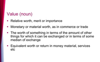 Value (noun)
 Relative worth, merit or importance
 Monetary or material worth, as in commerce or trade
 The worth of something in terms of the amount of other
things for which it can be exchanged or in terms of some
median of exchange
 Equivalent worth or return in money material, services
etc
 
