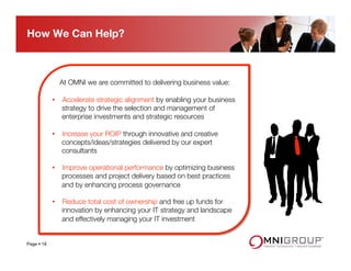 At OMNI we are committed to delivering business value:
 
•  Accelerate strategic alignment by enabling your business
strategy to drive the selection and management of
enterprise investments and strategic resources
 
•  Increase your ROIP through innovative and creative
concepts/ideas/strategies delivered by our expert
consultants
 
•  Improve operational performance by optimizing business
processes and project delivery based on best practices
and by enhancing process governance
 
•  Reduce total cost of ownership and free up funds for
innovation by enhancing your IT strategy and landscape
and effectively managing your IT investment
How We Can Help?
Page § 18
 