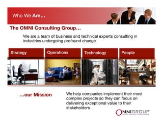 We are a team of business and technical experts consulting in
industries undergoing profound change 
Strategy! Operations! Technology! People!
We help companies implement their most
complex projects so they can focus on
delivering exceptional value to their
stakeholders
…our Mission
Who We Are…
The OMNI Consulting Group…
 