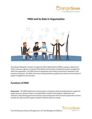 From the Resource Library of Orangescrum | #1 Task Management Software
PMO and its Role in Organization
According to Wikipedia, A project management office (abbreviated to PMO) is a group or department
within a business, agency, or enterprise that defines and maintains standards for project management
within the organization. The PMO strives to standardize and introduce economies of repetition in the
execution of projects. The PMO is the source of documentation, guidance and metrics on the practice of
project management and execution.
Functions of PMO
Governance - The PMO’s governance function plays an important role by providing decision support for
project sponsors, decision makers, and stakeholders involved in the program, organization and
enterprise. Documenting governance decisions and tracking action items for future governance sessions
provides the administrative support needed for effective decision making.
 