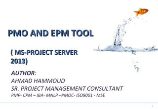 1
PMO AND EPM TOOLPMO AND EPM TOOL
AUTHOR:
AHMAD HAMMOUD
SR. PROJECT MANAGEMENT CONSULTANT
PMP- CPM – IBA- MNLP –PMOC- ISO9001 - MSE
( MS-PROJECT SERVER( MS-PROJECT SERVER
2013)2013)
 